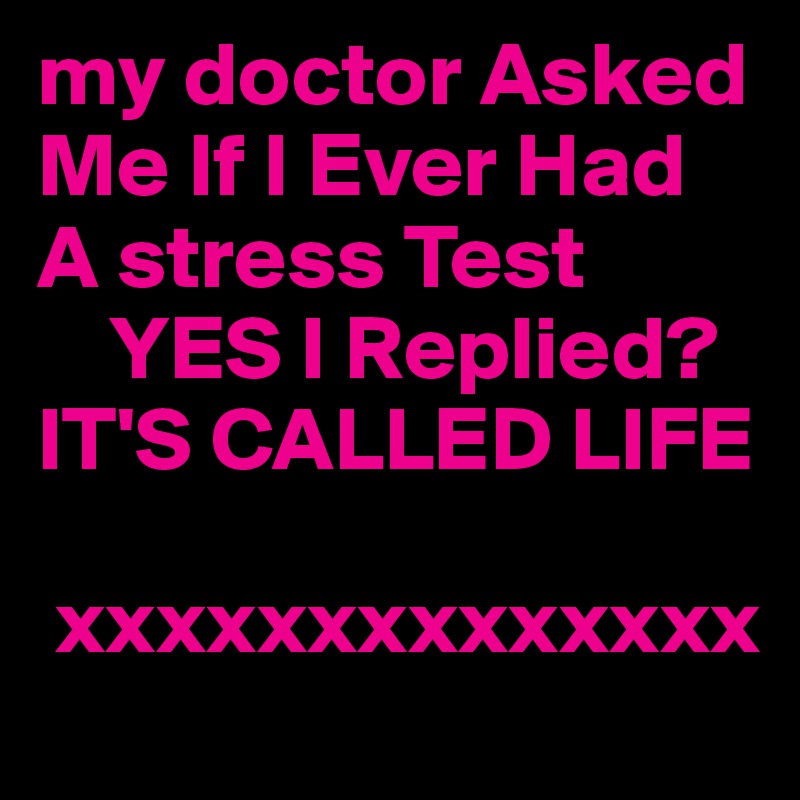 my doctor Asked Me If I Ever Had A stress Test
    YES I Replied?
IT'S CALLED LIFE 

 xxxxxxxxxxxxxx