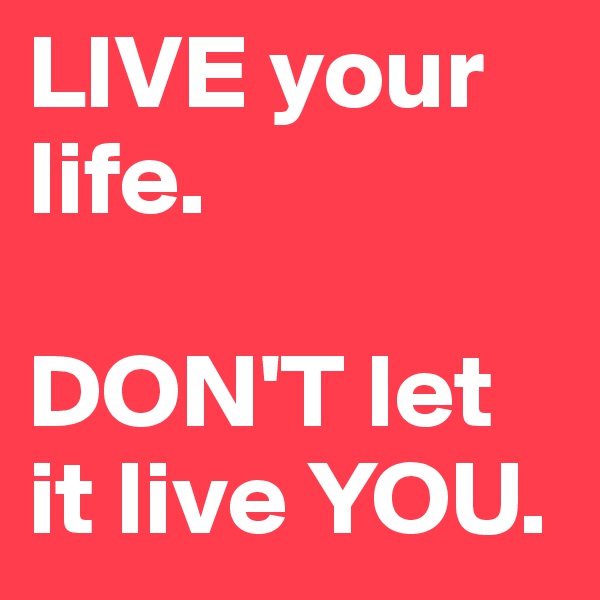 LIVE your life. 

DON'T let it live YOU. 