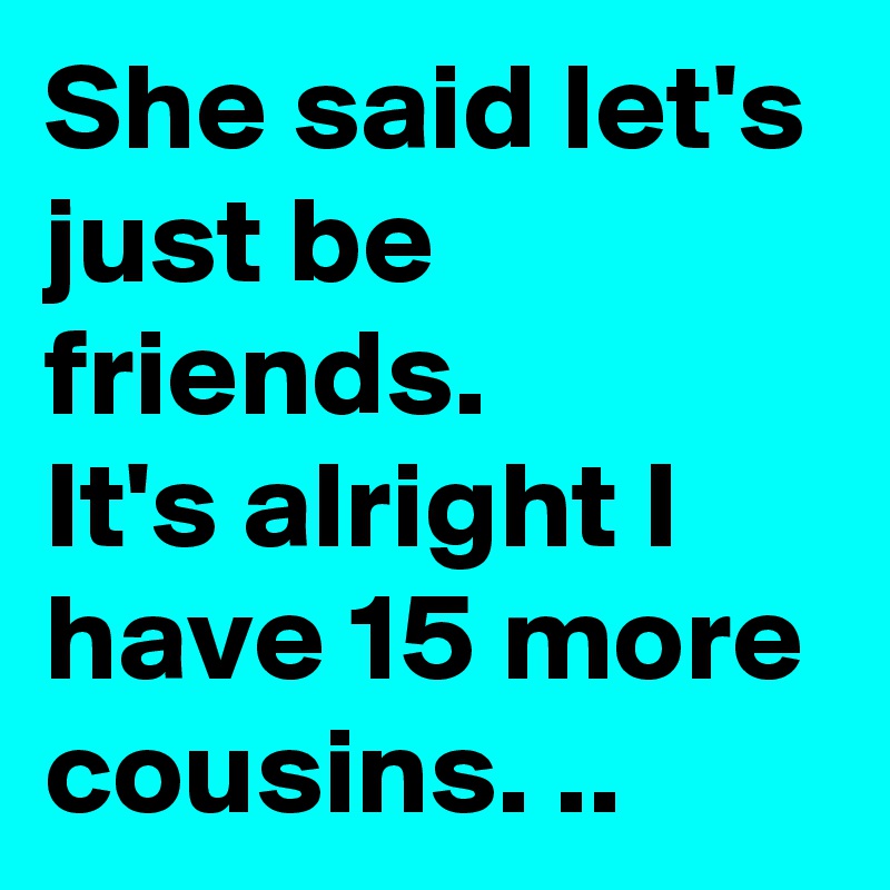 She said let's just be friends. 
It's alright I have 15 more cousins. ..