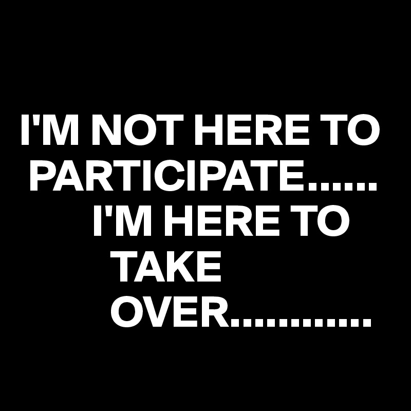 

I'M NOT HERE TO   
 PARTICIPATE......
        I'M HERE TO     
          TAKE 
          OVER............
