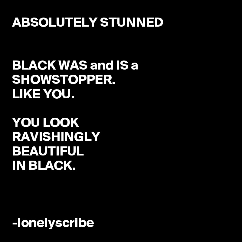 ABSOLUTELY STUNNED


BLACK WAS and IS a SHOWSTOPPER.
LIKE YOU.

YOU LOOK 
RAVISHINGLY 
BEAUTIFUL 
IN BLACK.



-lonelyscribe 