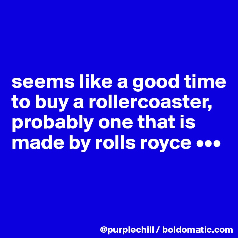 


seems like a good time to buy a rollercoaster, probably one that is made by rolls royce •••


