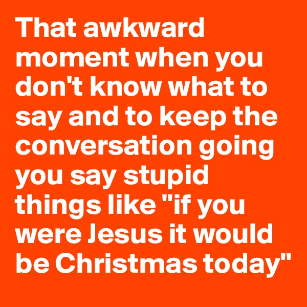 That awkward moment when you don't know what to say and to keep the conversation going you say stupid things like "if you were Jesus it would be Christmas today"