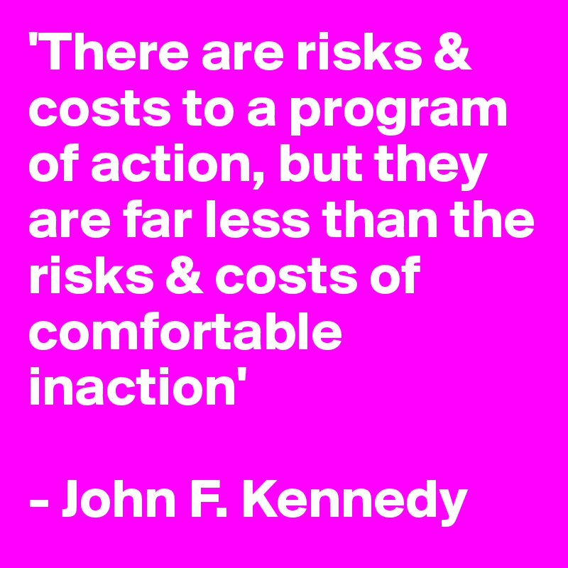 'There are risks & costs to a program of action, but they are far less than the risks & costs of comfortable inaction'

- John F. Kennedy