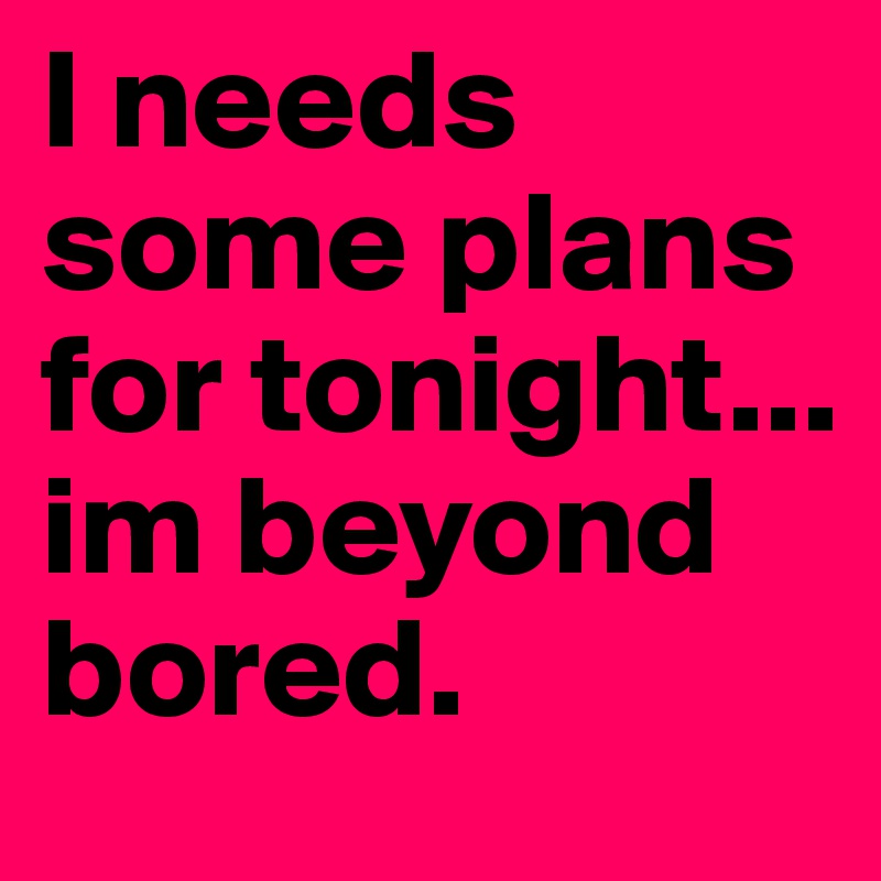 I needs some plans for tonight... im beyond bored. 