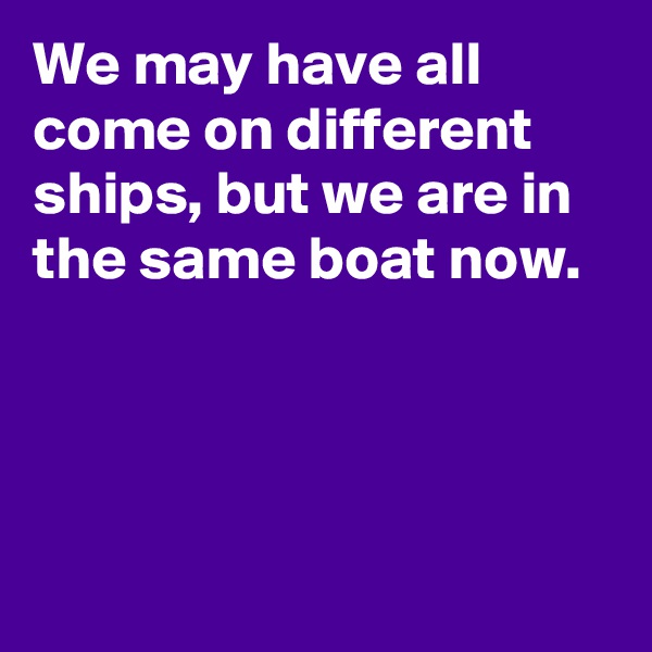 We may have all come on different ships, but we are in the same boat now.




