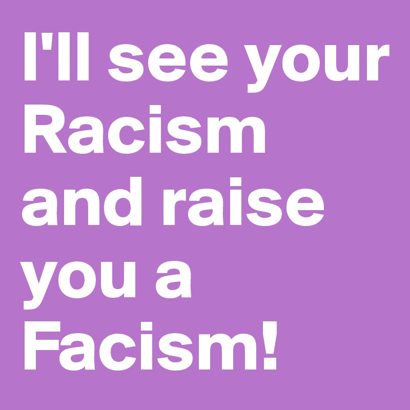 I'll see your Racism and raise you a Facism!