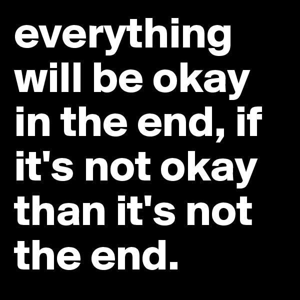 everything will be okay in the end, if it's not okay than it's not the end. 