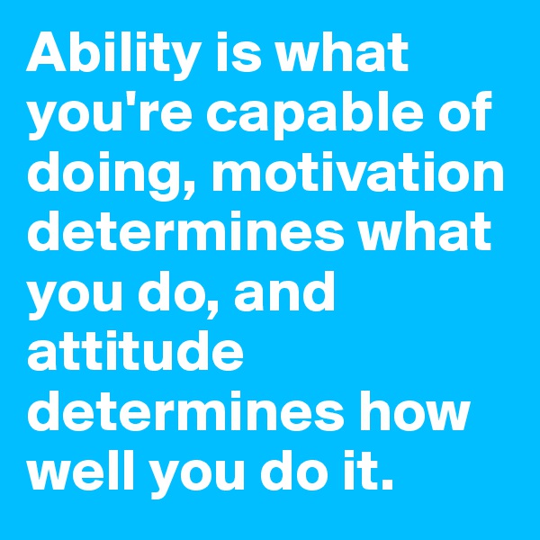 Ability is what you're capable of doing, motivation determines what you do, and attitude determines how well you do it.