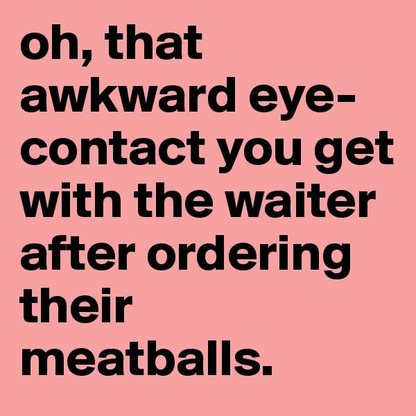 oh, that awkward eye-contact you get with the waiter after ordering their meatballs.