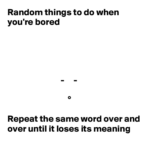 Random things to do when you're bored





                             -     -

                                 °

Repeat the same word over and over until it loses its meaning