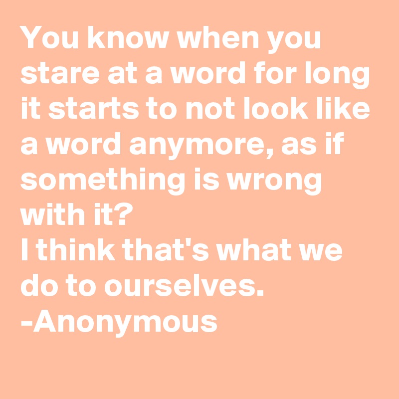You know when you stare at a word for long it starts to not look like a word anymore, as if something is wrong with it?
I think that's what we do to ourselves.
-Anonymous