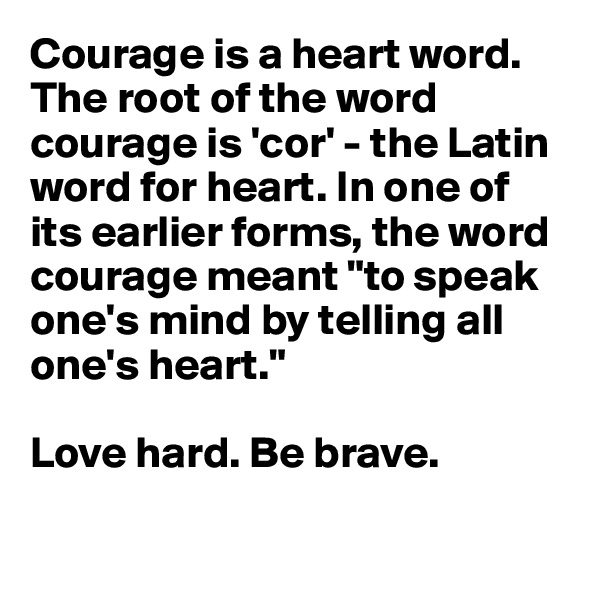 Courage is a heart word.
The root of the word courage is 'cor' - the Latin word for heart. In one of its earlier forms, the word courage meant "to speak one's mind by telling all one's heart."

Love hard. Be brave.

