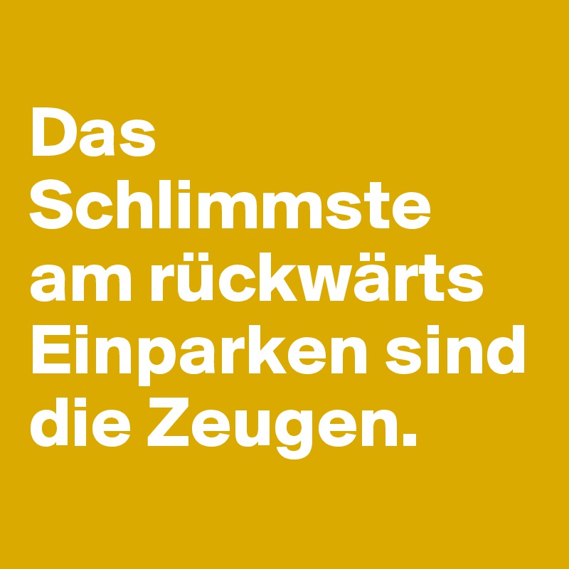 
Das Schlimmste am rückwärts Einparken sind die Zeugen.
