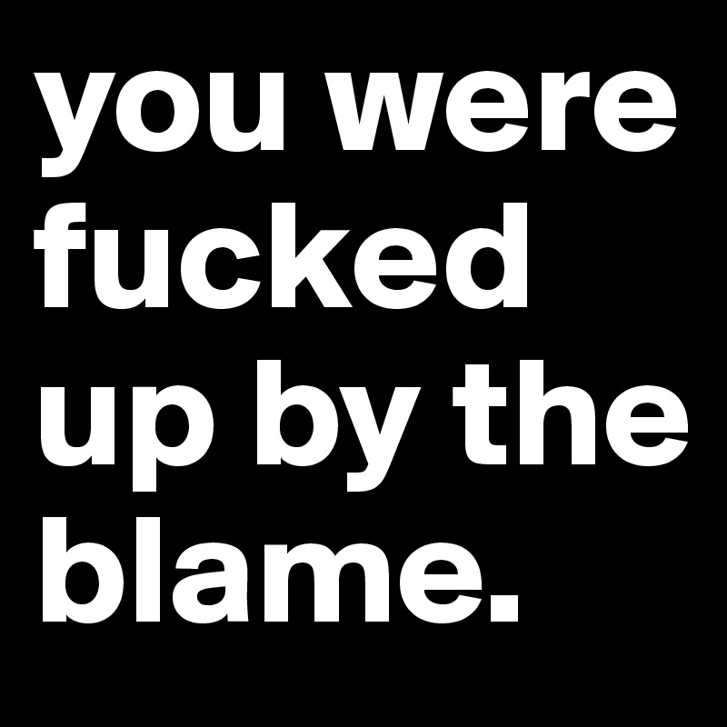 you were fucked up by the blame.