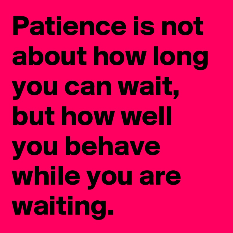 Patience is not about how long you can wait, but how well you behave while you are waiting.