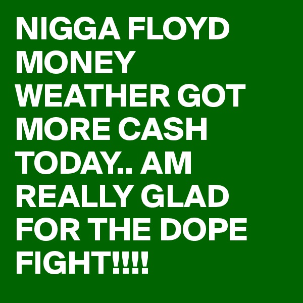 NIGGA FLOYD MONEY WEATHER GOT MORE CASH TODAY.. AM REALLY GLAD FOR THE DOPE FIGHT!!!!