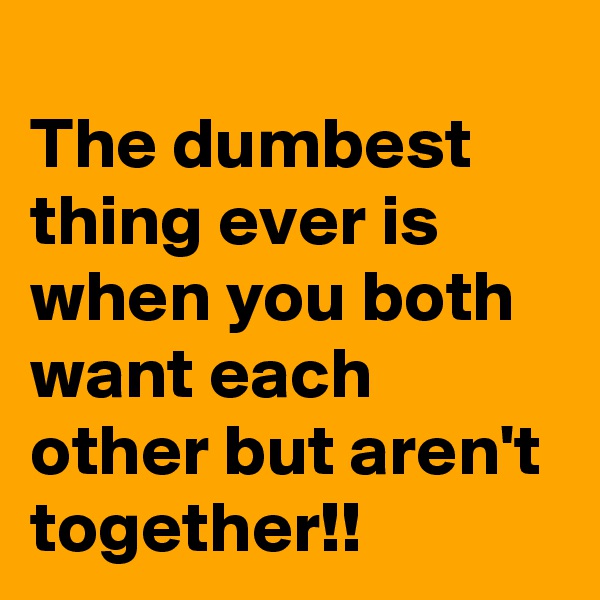 
The dumbest thing ever is when you both want each other but aren't together!!