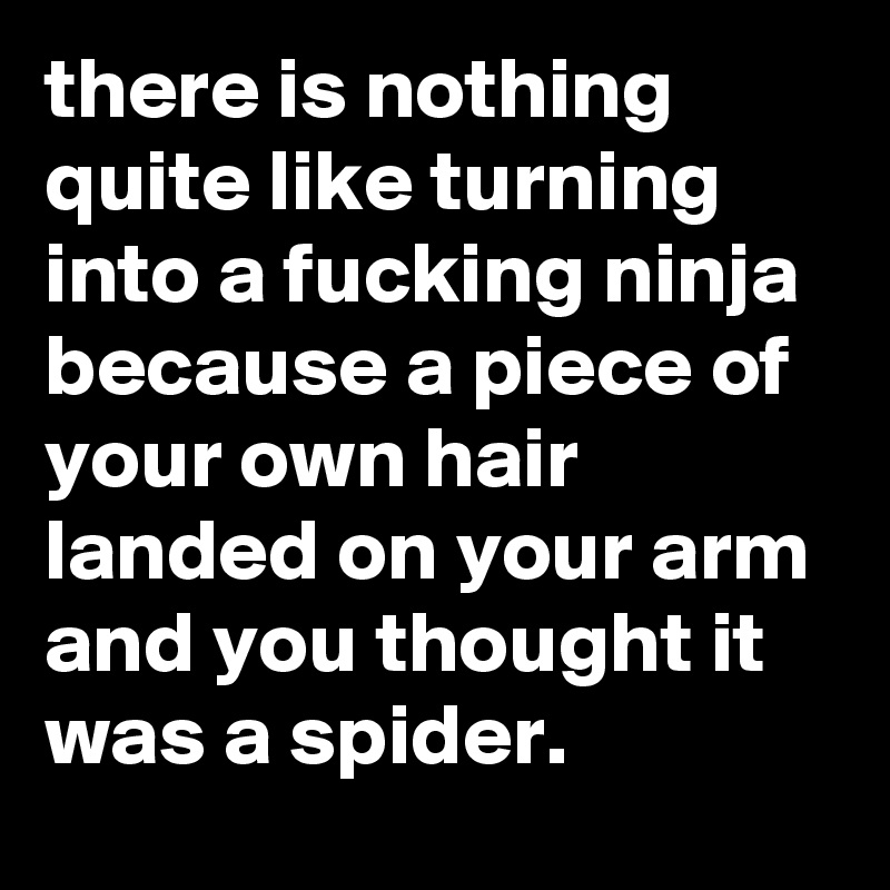 there is nothing quite like turning into a fucking ninja because a piece of your own hair landed on your arm and you thought it was a spider.