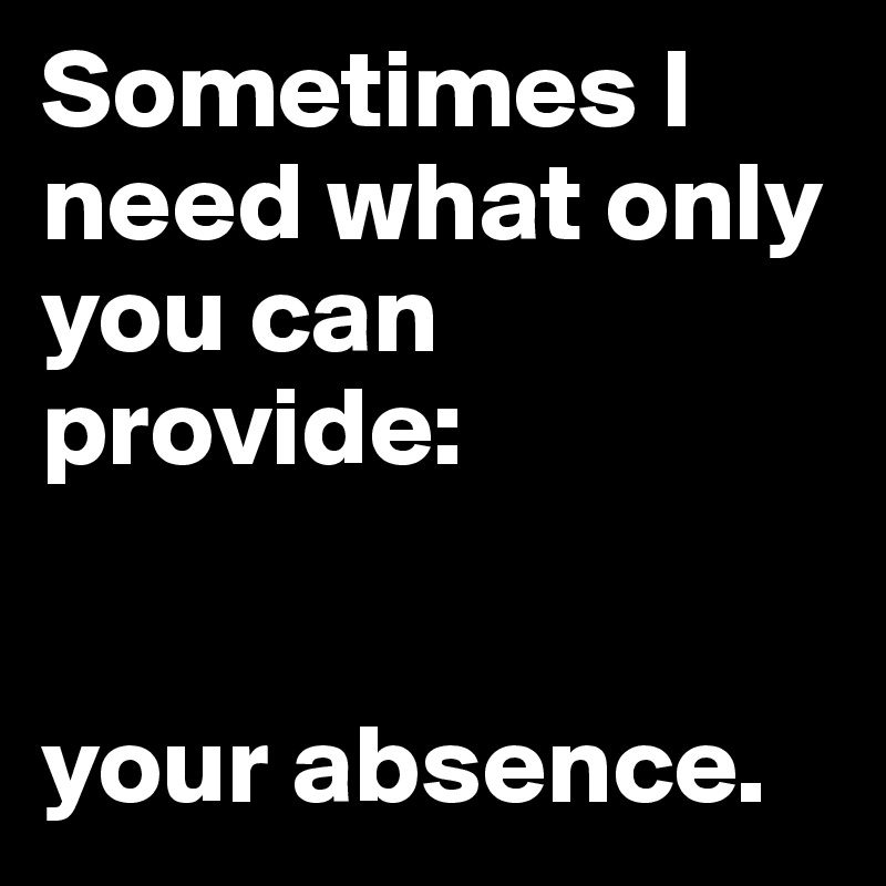 Sometimes I need what only you can provide: 


your absence. 