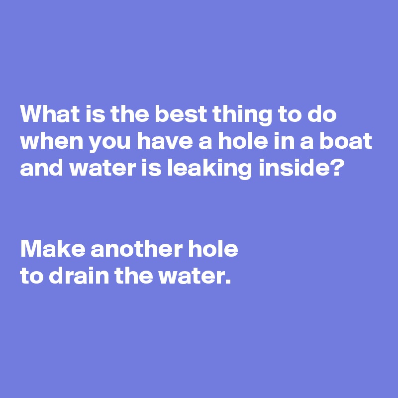 


What is the best thing to do when you have a hole in a boat and water is leaking inside?


Make another hole
to drain the water. 

