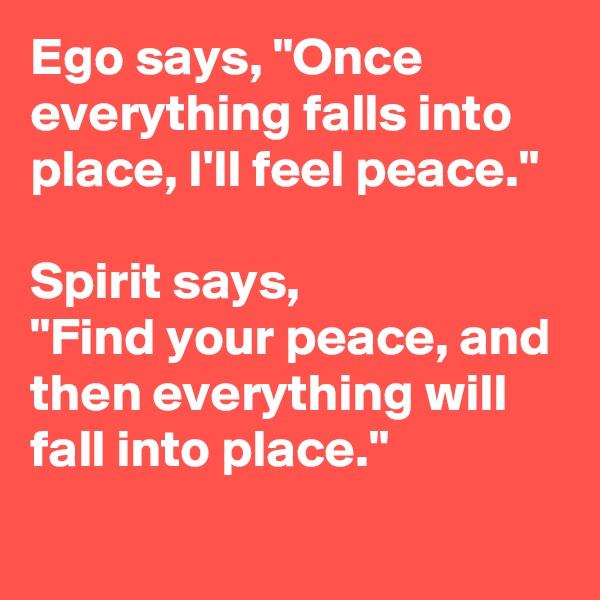 Ego says, "Once everything falls into place, I'll feel peace." 

Spirit says, 
"Find your peace, and then everything will fall into place." 
