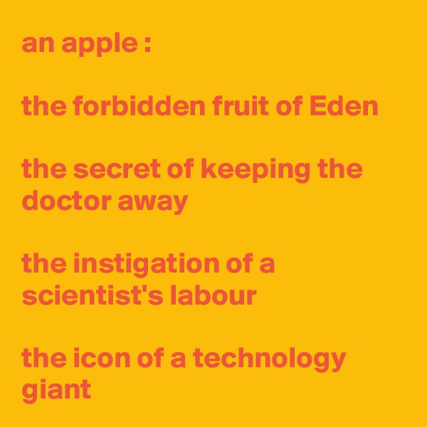 an apple :

the forbidden fruit of Eden

the secret of keeping the doctor away

the instigation of a scientist's labour

the icon of a technology giant