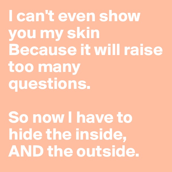 I can't even show you my skin
Because it will raise too many questions.

So now I have to hide the inside, AND the outside.