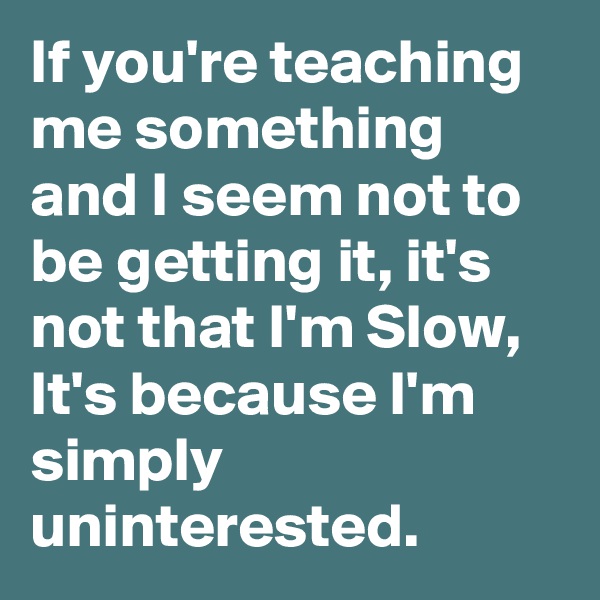 If you're teaching me something and I seem not to be getting it, it's not that I'm Slow, It's because I'm simply uninterested.