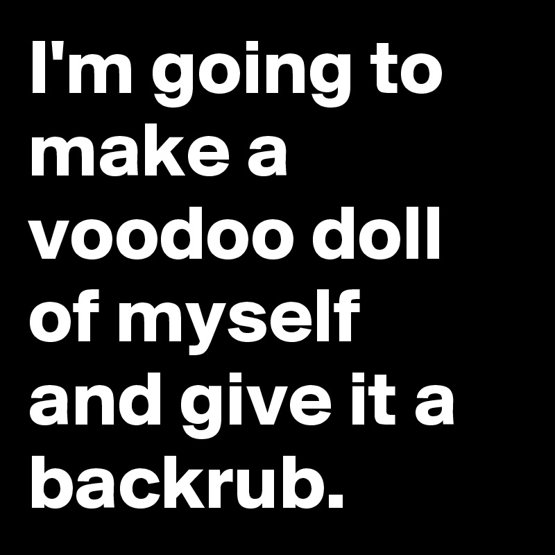 I'm going to make a voodoo doll of myself and give it a backrub.