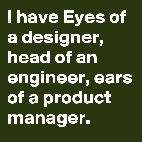 I have Eyes of a designer, head of an engineer, ears of a product manager. 