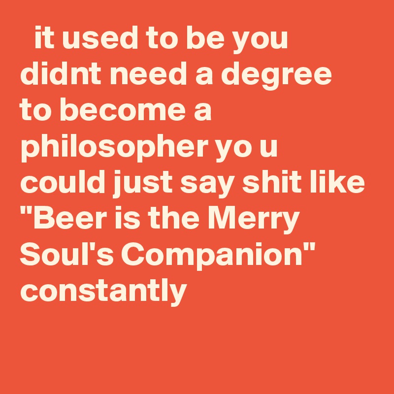   it used to be you didnt need a degree to become a philosopher yo u could just say shit like "Beer is the Merry Soul's Companion" constantly
