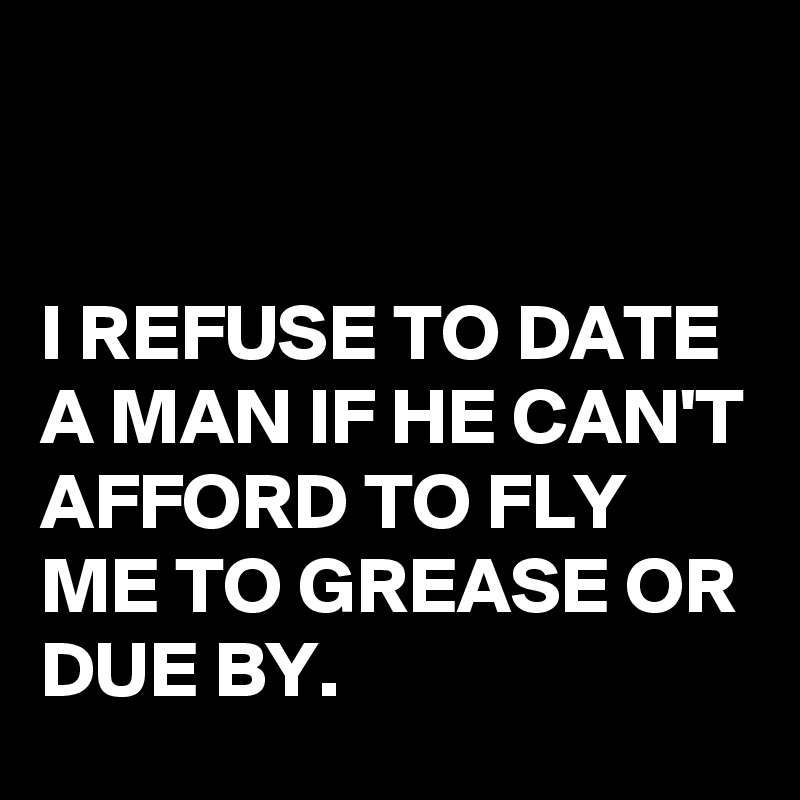   


I REFUSE TO DATE A MAN IF HE CAN'T AFFORD TO FLY ME TO GREASE OR DUE BY.