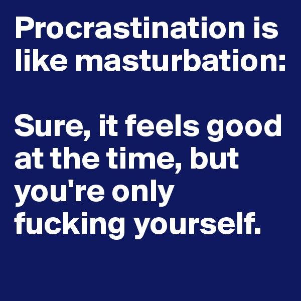 Procrastination is like masturbation:

Sure, it feels good at the time, but you're only fucking yourself.
