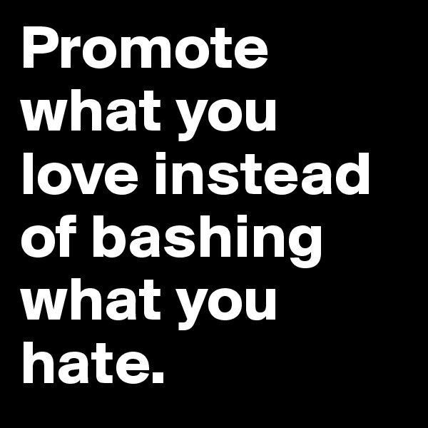 Promote what you 
love instead of bashing what you hate.