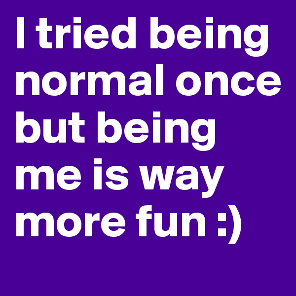 I tried being normal once but being me is way more fun :)