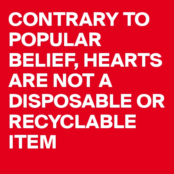 CONTRARY TO POPULAR BELIEF, HEARTS ARE NOT A DISPOSABLE OR RECYCLABLE ITEM