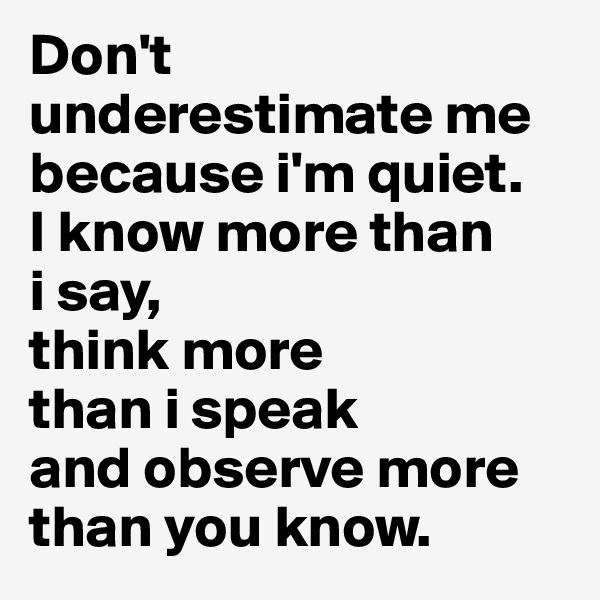 Don't underestimate me because i'm quiet. 
I know more than 
i say, 
think more 
than i speak 
and observe more than you know. 