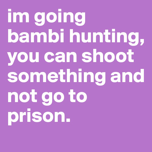 im going bambi hunting, you can shoot something and not go to prison.