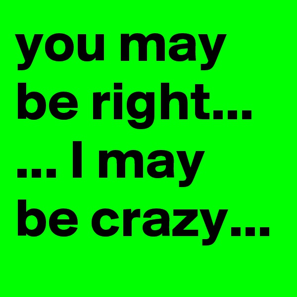 you may be right...
... I may be crazy...