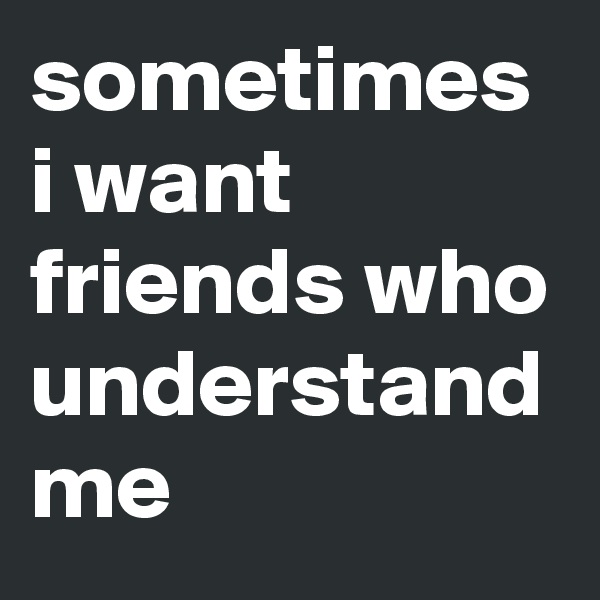 sometimes i want friends who understand me