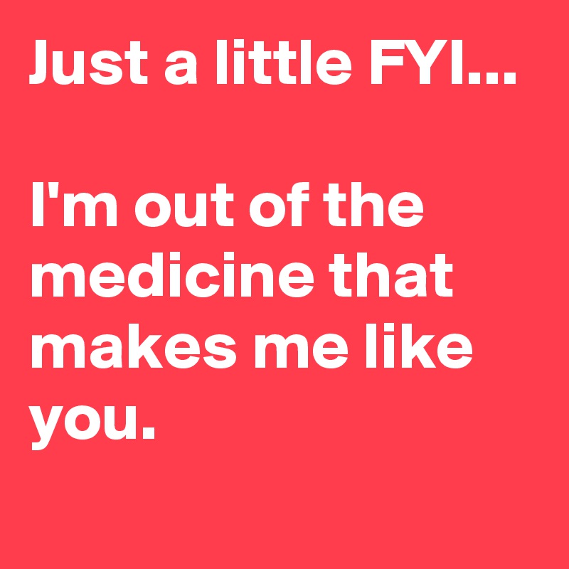 Just a little FYI...

I'm out of the medicine that makes me like you.
