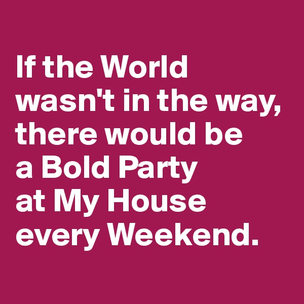 
If the World wasn't in the way, there would be 
a Bold Party 
at My House every Weekend.
