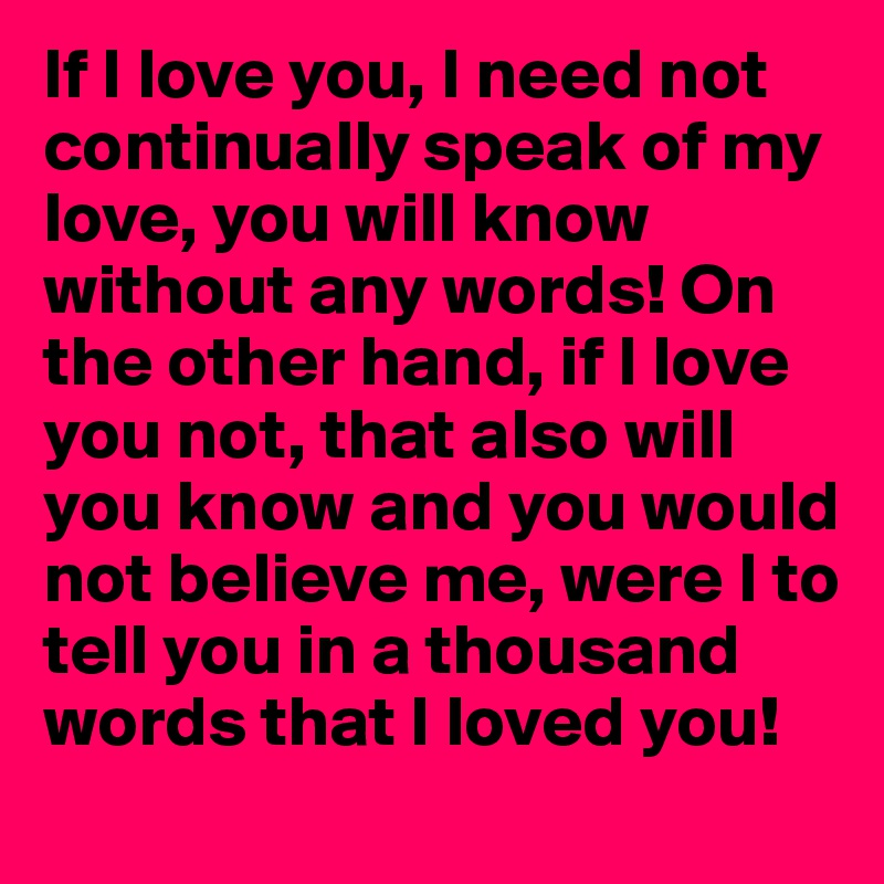 If I love you, I need not continually speak of my love, you will know without any words! On the other hand, if I love you not, that also will you know and you would not believe me, were I to tell you in a thousand words that I loved you! 