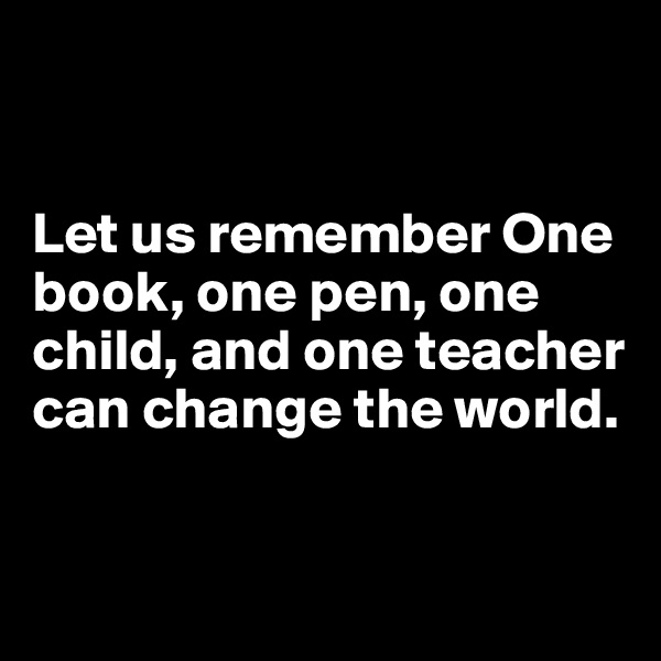 


Let us remember One book, one pen, one child, and one teacher can change the world.


