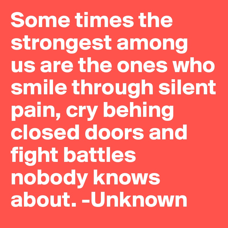 Some times the strongest among us are the ones who smile through silent pain, cry behing closed doors and fight battles nobody knows about. -Unknown 