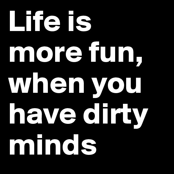 Life is more fun, when you have dirty minds