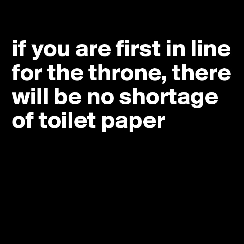 
if you are first in line for the throne, there will be no shortage of toilet paper



