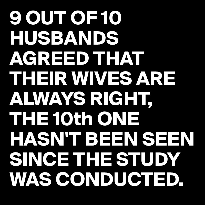 9 OUT OF 10 HUSBANDS AGREED THAT THEIR WIVES ARE ALWAYS RIGHT, THE 10th ONE HASN'T BEEN SEEN SINCE THE STUDY WAS CONDUCTED.