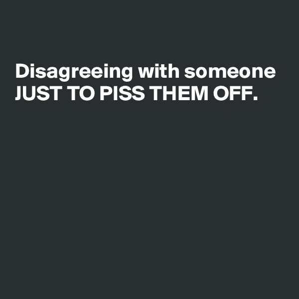 

Disagreeing with someone
JUST TO PISS THEM OFF.







